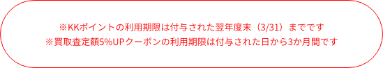 ※KKポイントの利用期限は付与された日から1年間です　※買取査定額5%UPクーポンの利用期限は付与された日から3か月間です